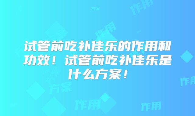试管前吃补佳乐的作用和功效!试管前吃补佳乐是什么方案!
