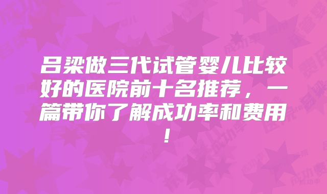 吕梁做三代试管婴儿比较好的医院前十名推荐，一篇带你了解成功率和费用！