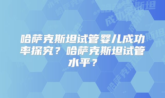 哈萨克斯坦试管婴儿成功率探究？哈萨克斯坦试管水平？