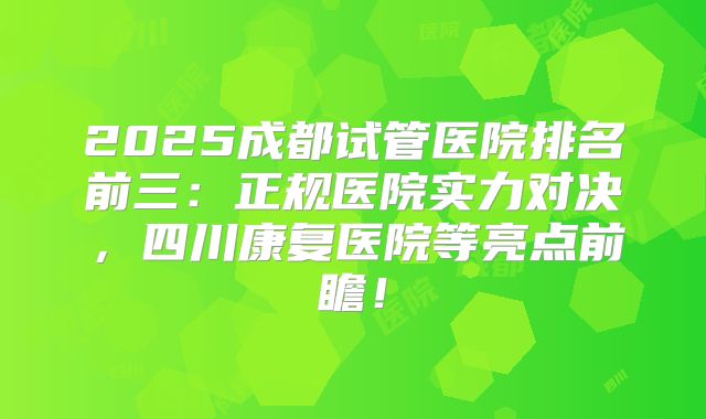 2025成都试管医院排名前三：正规医院实力对决，四川康复医院等亮点前瞻！