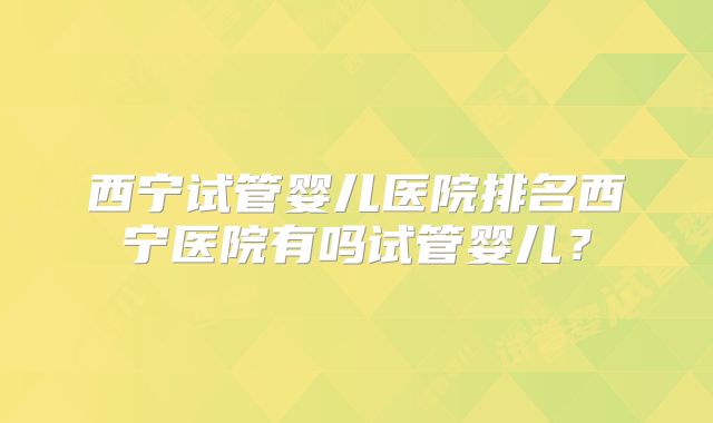 西宁试管婴儿医院排名西宁医院有吗试管婴儿?