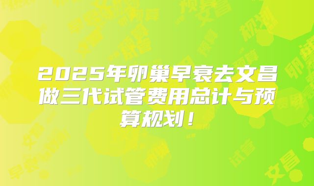 2025年卵巢早衰去文昌做三代试管费用总计与预算规划!
