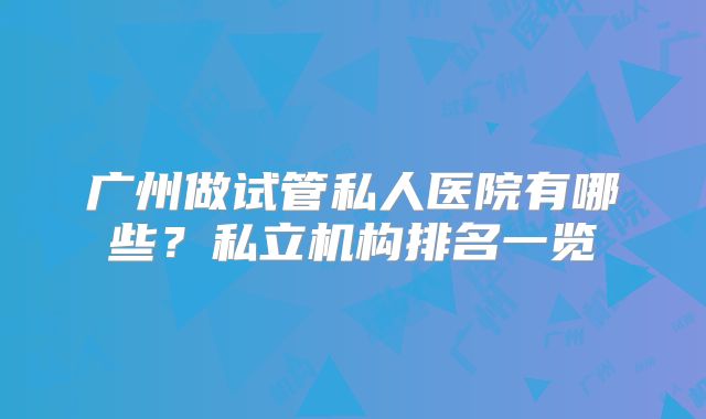 广州做试管私人医院有哪些?私立机构排名一览