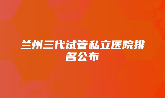 兰州三代试管私立医院排名公布