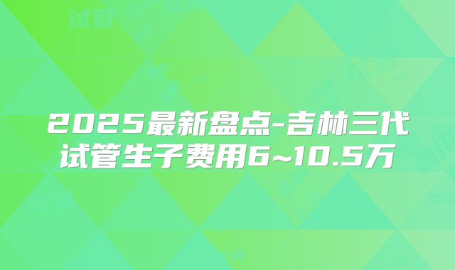 2025最新盘点-吉林三代试管生子费用6~10.5万