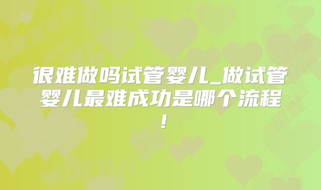 很难做吗试管婴儿_做试管婴儿最难成功是哪个流程!