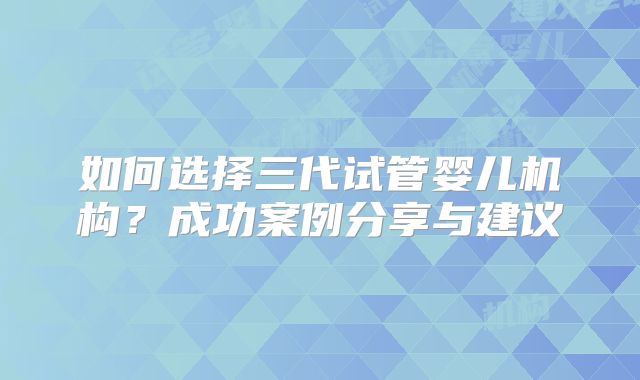 如何选择三代试管婴儿机构？成功案例分享与建议