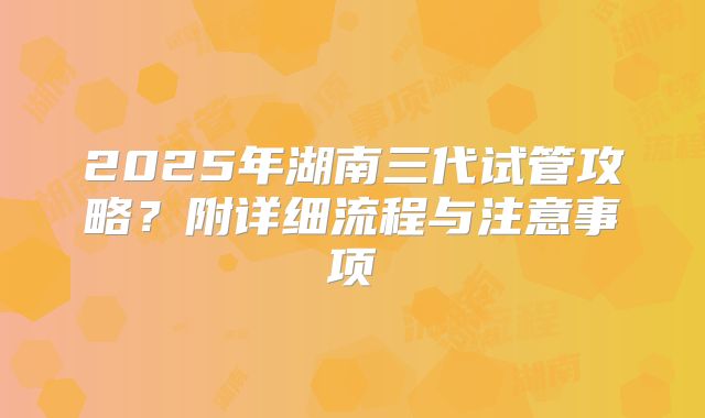 2025年湖南三代试管攻略?附详细流程与注意事项