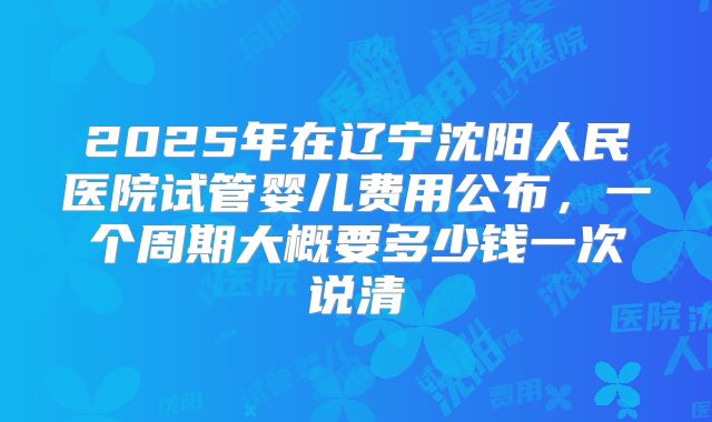 2025年在辽宁沈阳人民医院试管婴儿费用公布,一个周期大概要多少钱一次说清
