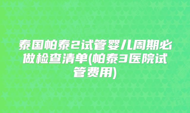 泰国帕泰2试管婴儿周期必做检查清单(帕泰3医院试管费用)