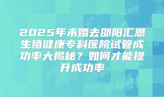 2025年未婚去邵阳汇恩生殖健康专科医院试管成功率大揭秘？如何才能提升成功率