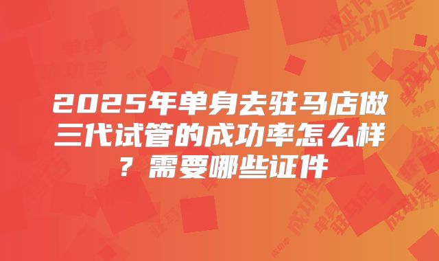 2025年单身去驻马店做三代试管的成功率怎么样?需要哪些证件