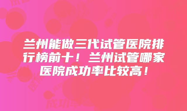 兰州能做三代试管医院排行榜前十！兰州试管哪家医院成功率比较高！
