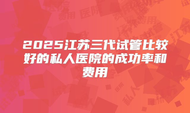 2025江苏三代试管比较好的私人医院的成功率和费用