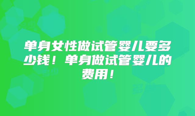 单身女性做试管婴儿要多少钱！单身做试管婴儿的费用！