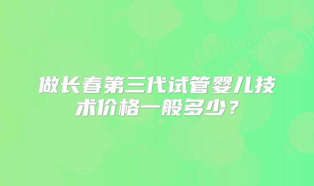 做长春第三代试管婴儿技术价格一般多少？