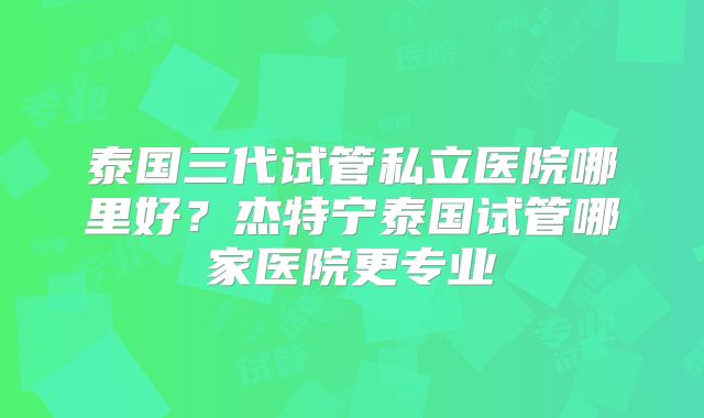 泰国三代试管私立医院哪里好？杰特宁泰国试管哪家医院更专业