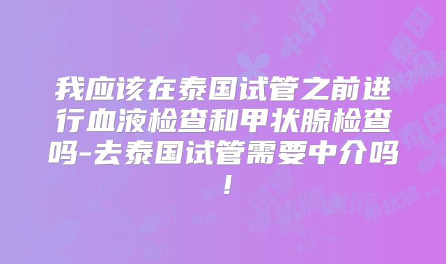 我应该在泰国试管之前进行血液检查和甲状腺检查吗-去泰国试管需要中介吗!