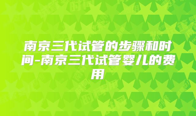 南京三代试管的步骤和时间-南京三代试管婴儿的费用