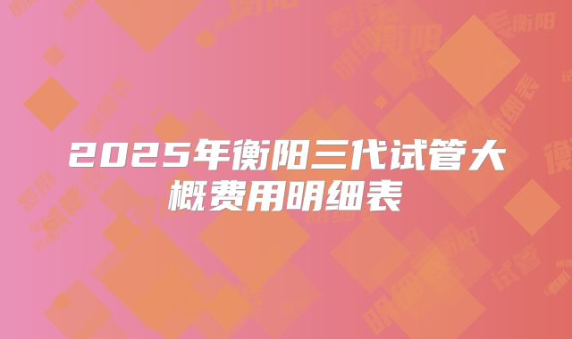 2025年衡阳三代试管大概费用明细表