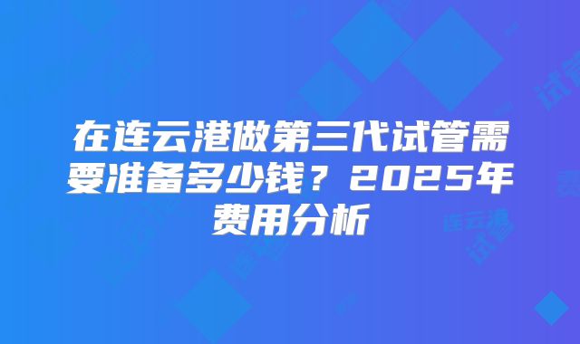 在连云港做第三代试管需要准备多少钱？2025年费用分析