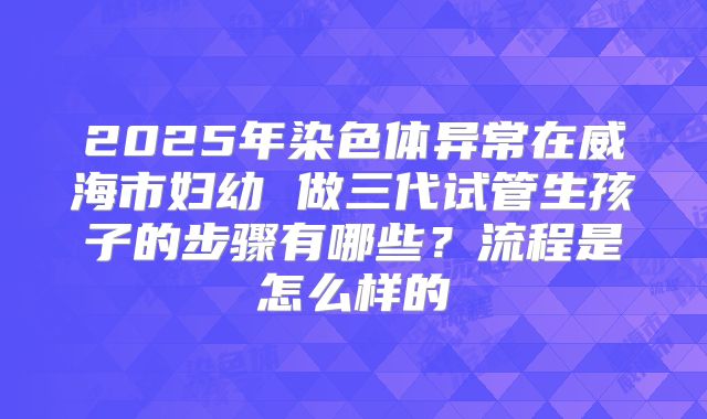 2025年染色体异常在威海市妇幼 做三代试管生孩子的步骤有哪些？流程是怎么样的