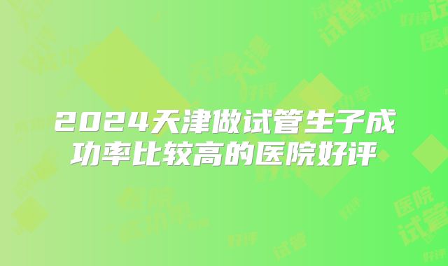 2024天津做试管生子成功率比较高的医院好评