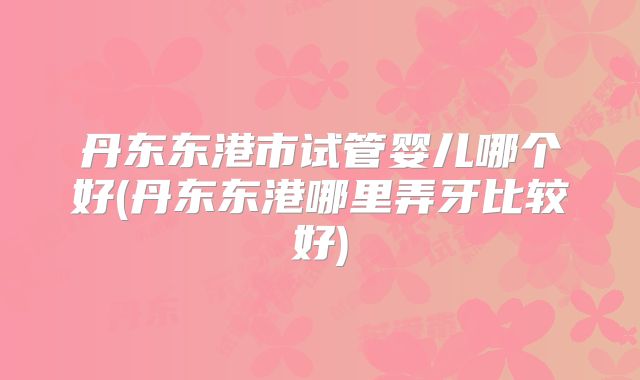 丹东东港市试管婴儿哪个好(丹东东港哪里弄牙比较好)