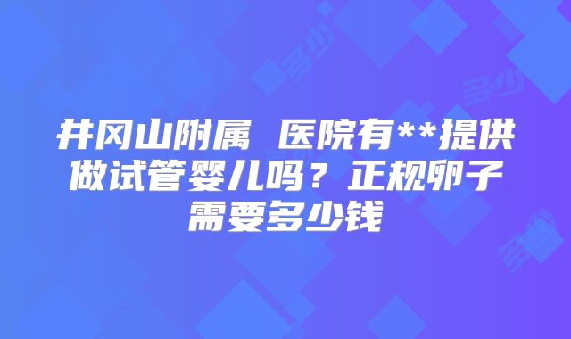 井冈山附属 医院有**提供做试管婴儿吗？正规卵子需要多少钱
