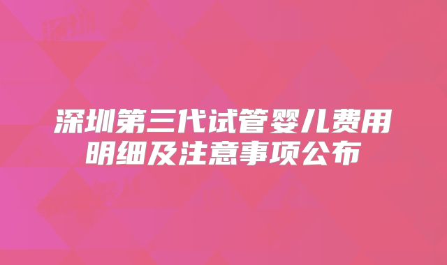 深圳第三代试管婴儿费用明细及注意事项公布