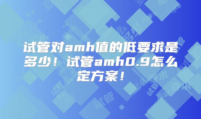试管对amh值的低要求是多少！试管amh0.9怎么定方案！
