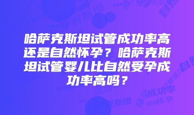 哈萨克斯坦试管成功率高还是自然怀孕？哈萨克斯坦试管婴儿比自然受孕成功率高吗？