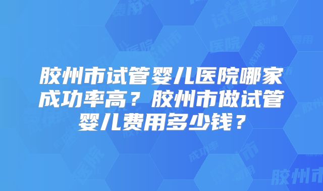 胶州市试管婴儿医院哪家成功率高？胶州市做试管婴儿费用多少钱？