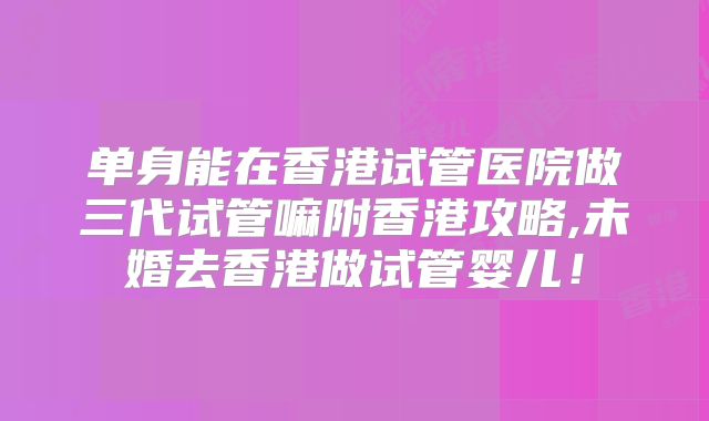单身能在香港试管医院做三代试管嘛附香港攻略,未婚去香港做试管婴儿！