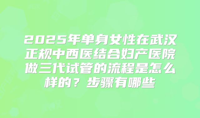 2025年单身女性在武汉正规中西医结合妇产医院做三代试管的流程是怎么样的？步骤有哪些
