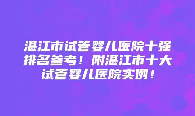 湛江市试管婴儿医院十强排名参考!附湛江市十大试管婴儿医院实例!