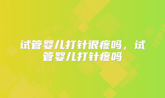 试管婴儿打针很疼吗,试管婴儿打针疼吗