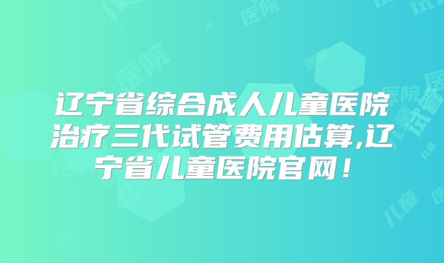 辽宁省综合成人儿童医院治疗三代试管费用估算,辽宁省儿童医院官网！