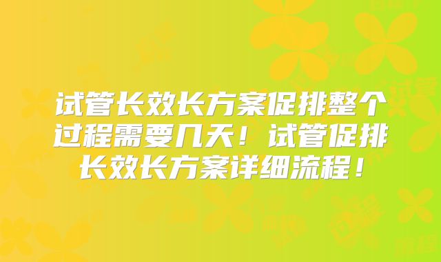 试管长效长方案促排整个过程需要几天！试管促排长效长方案详细流程！
