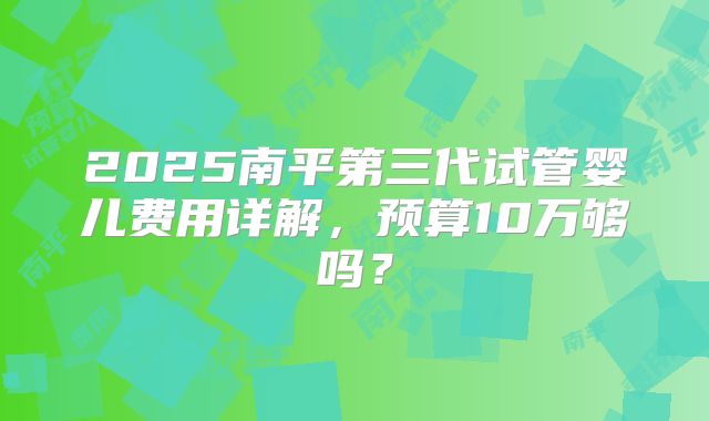 2025南平第三代试管婴儿费用详解，预算10万够吗？