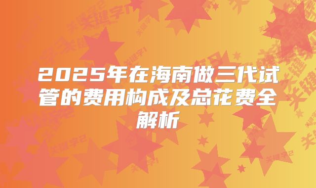 2025年在海南做三代试管的费用构成及总花费全解析