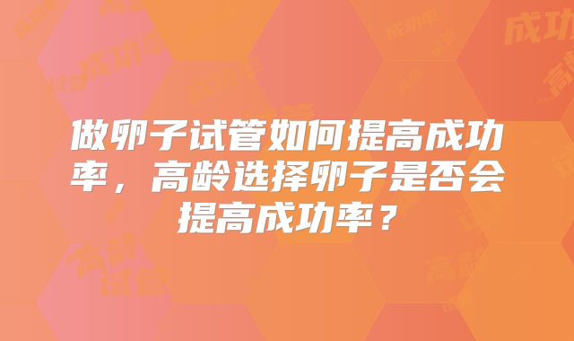 做卵子试管如何提高成功率,高龄选择卵子是否会提高成功率?