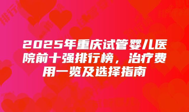 2025年重庆试管婴儿医院前十强排行榜,治疗费用一览及选择指南