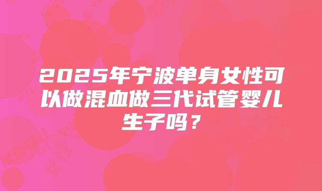 2025年宁波单身女性可以做混血做三代试管婴儿生子吗？