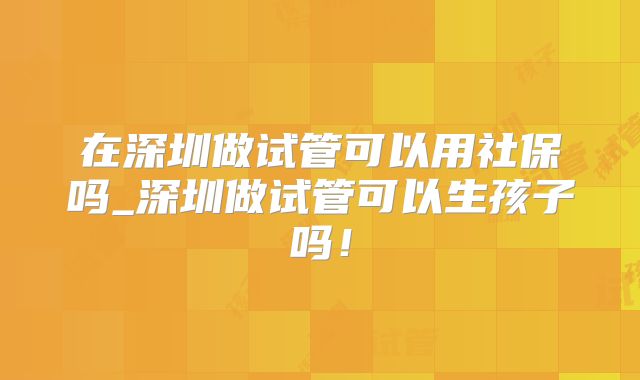 在深圳做试管可以用社保吗_深圳做试管可以生孩子吗！