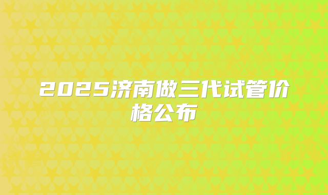 2025济南做三代试管价格公布