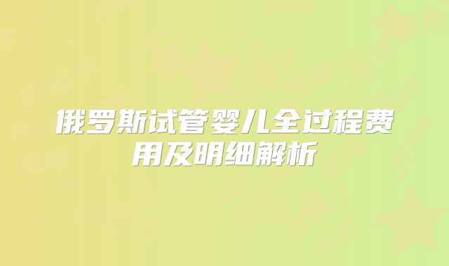 俄罗斯试管婴儿全过程费用及明细解析