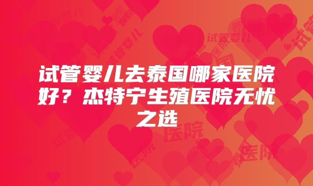 试管婴儿去泰国哪家医院好？杰特宁生殖医院无忧之选