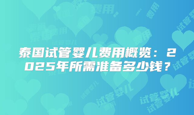 泰国试管婴儿费用概览：2025年所需准备多少钱？
