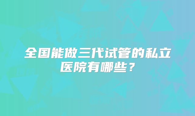 全国能做三代试管的私立医院有哪些?